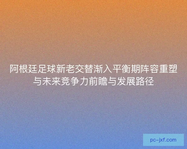 阿根廷足球新老交替渐入平衡期阵容重塑与未来竞争力前瞻与发展路径