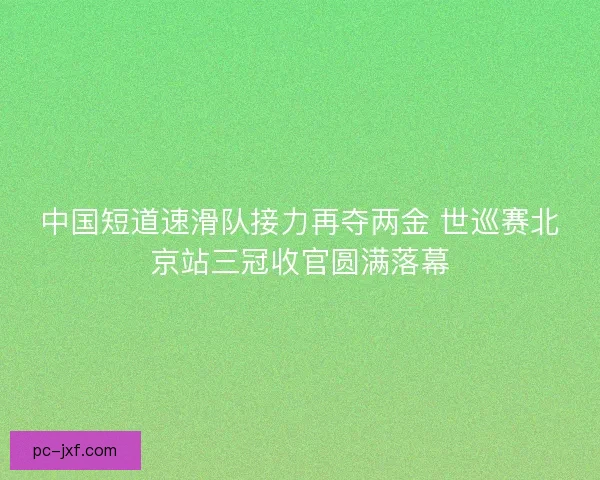 中国短道速滑队接力再夺两金 世巡赛北京站三冠收官圆满落幕