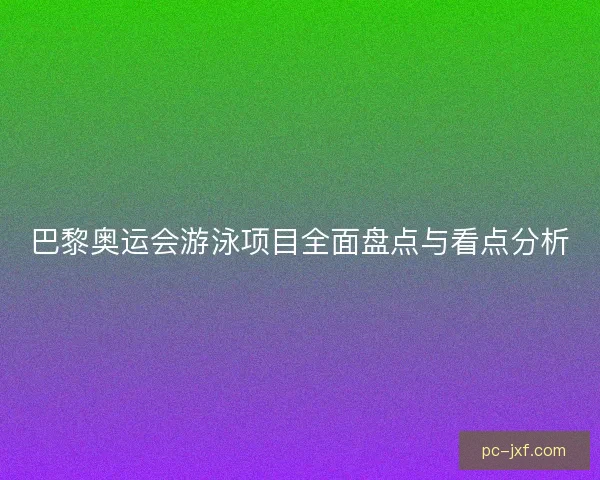 巴黎奥运会游泳项目全面盘点与看点分析