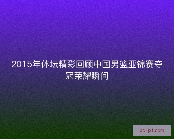 2015年体坛精彩回顾中国男篮亚锦赛夺冠荣耀瞬间