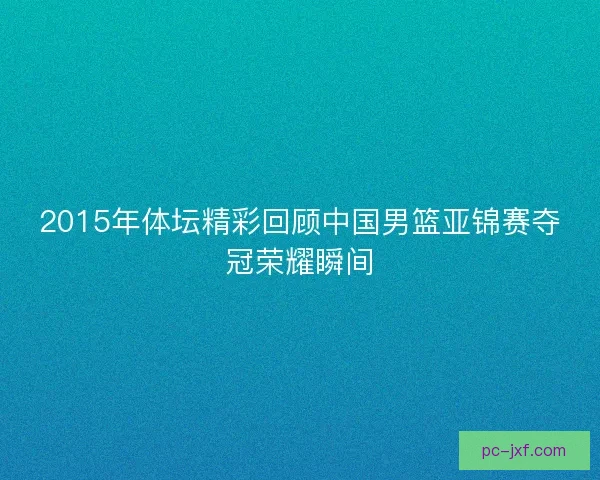 2015年体坛精彩回顾中国男篮亚锦赛夺冠荣耀瞬间