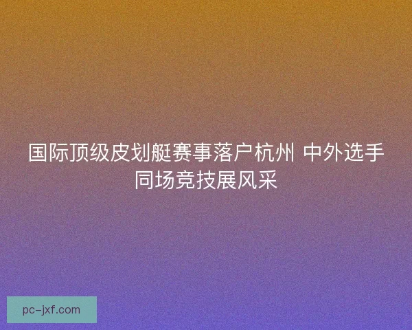 国际顶级皮划艇赛事落户杭州 中外选手同场竞技展风采