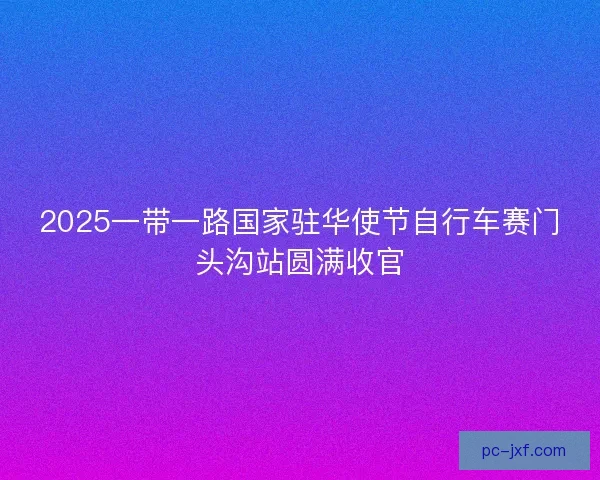 2025一带一路国家驻华使节自行车赛门头沟站圆满收官